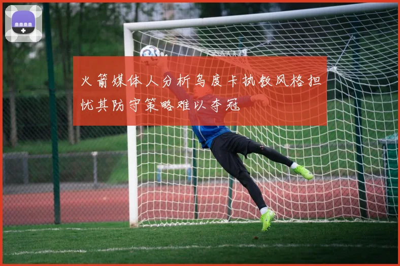 火箭媒体人分析乌度卡执教风格担忧其防守策略难以夺冠