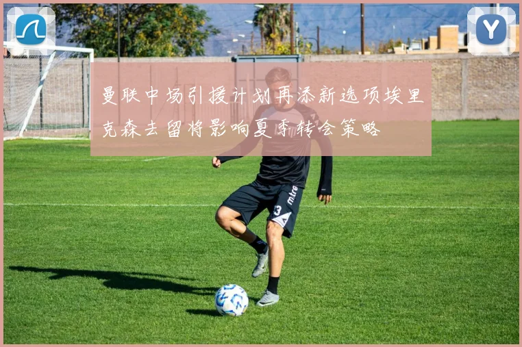 曼联中场引援计划再添新选项埃里克森去留将影响夏季转会策略