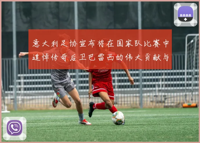 意大利足协宣布将在国家队比赛中追悼传奇后卫巴雷西的伟大贡献与精神