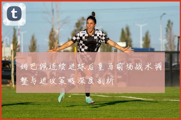 姆巴佩连续进球后皇马前场战术调整与进攻策略深度剖析