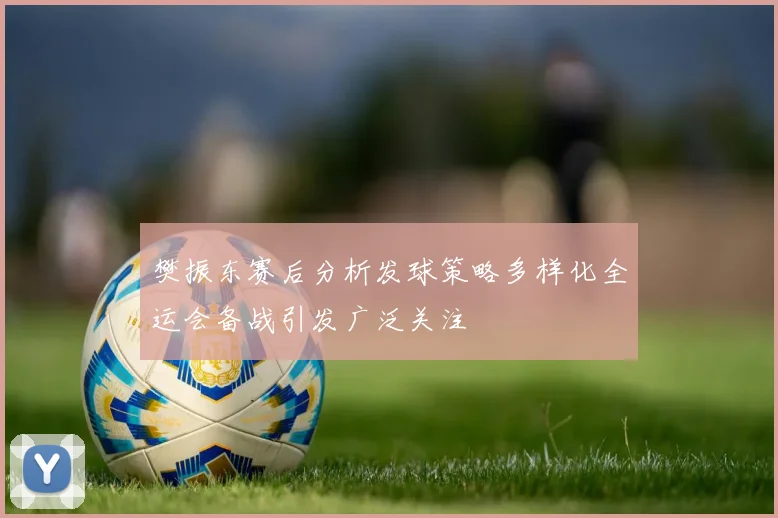 樊振东赛后分析发球策略多样化全运会备战引发广泛关注