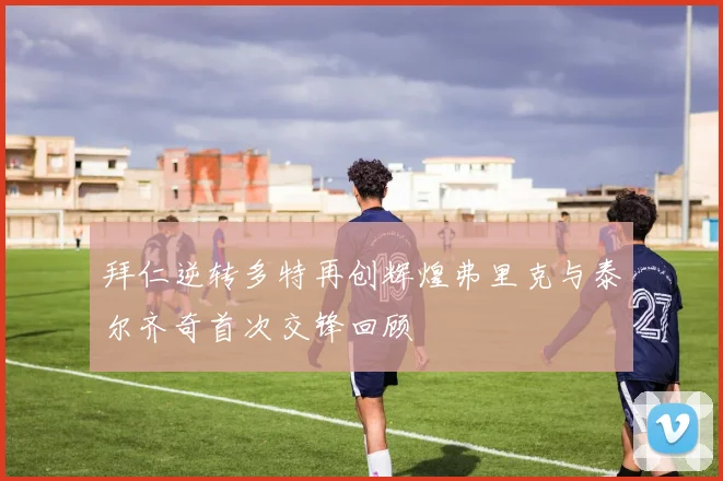 拜仁逆转多特再创辉煌弗里克与泰尔齐奇首次交锋回顾
