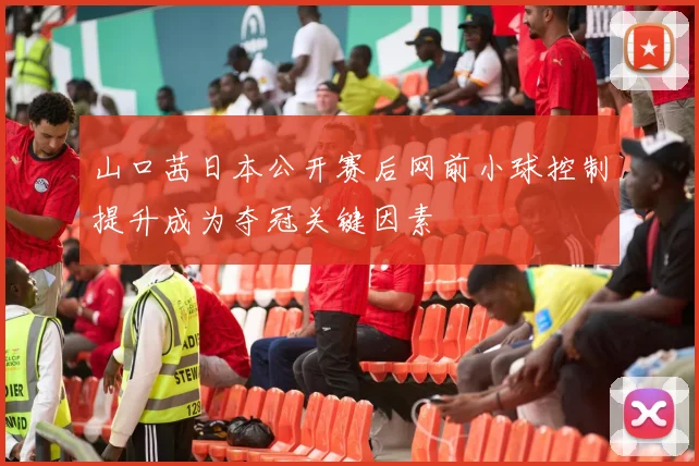 山口茜日本公开赛后网前小球控制提升成为夺冠关键因素